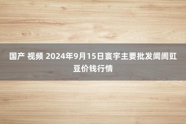 国产 视频 2024年9月15日寰宇主要批发阛阓豇豆价钱行情