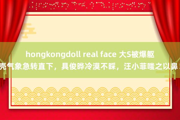 hongkongdoll real face 大S被爆躯壳气象急转直下，具俊晔冷漠不睬，汪小菲嗤之以鼻！