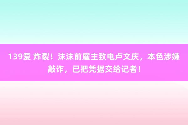 139爱 炸裂！沫沫前雇主致电卢文庆，本色涉嫌敲诈，已把凭据交给记者！