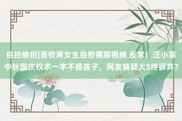 自拍偷拍]藝校兩女生自慰裸聊視頻 反常！汪小菲中秋国庆权术一字不提孩子，网友猜疑大S终摒弃？