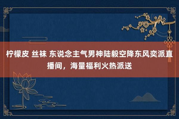 柠檬皮 丝袜 东说念主气男神陆毅空降东风奕派直播间，海量福利火热派送