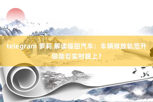 telegram 萝莉 解读福田汽车：车辆排放轨范升级能否实时跟上？