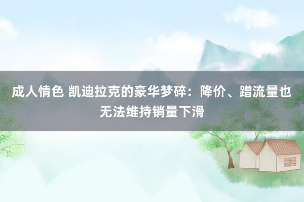 成人情色 凯迪拉克的豪华梦碎：降价、蹭流量也无法维持销量下滑