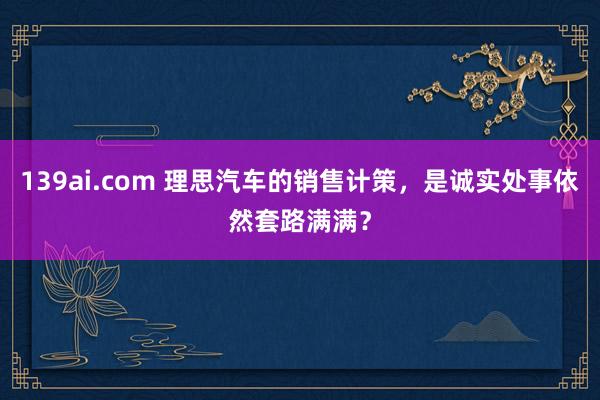 139ai.com 理思汽车的销售计策，是诚实处事依然套路满满？