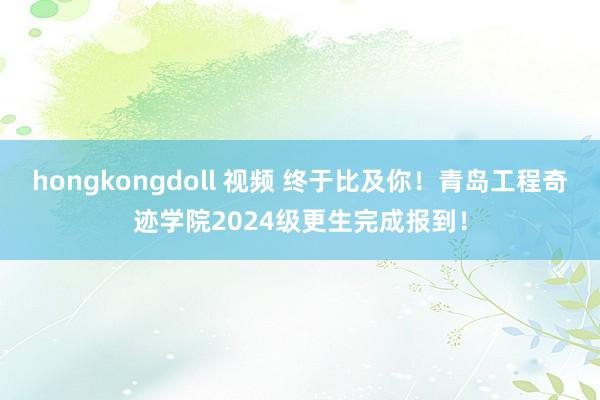 hongkongdoll 视频 终于比及你！青岛工程奇迹学院2024级更生完成报到！