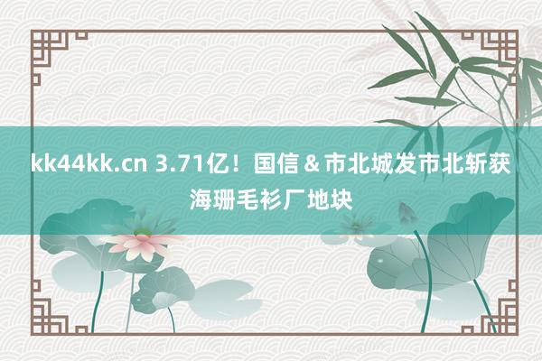 kk44kk.cn 3.71亿！国信＆市北城发市北斩获海珊毛衫厂地块