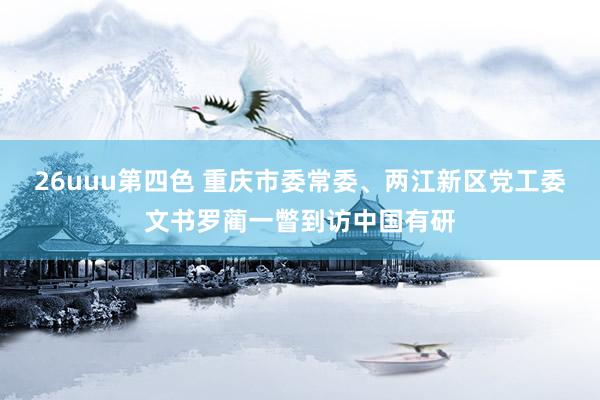 26uuu第四色 重庆市委常委、两江新区党工委文书罗蔺一瞥到访中国有研