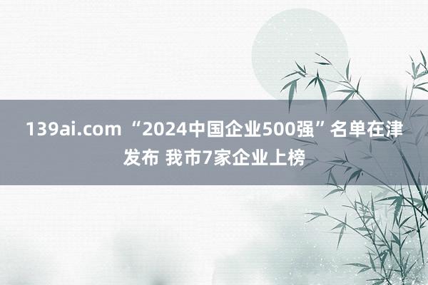 139ai.com “2024中国企业500强”名单在津发布 我市7家企业上榜