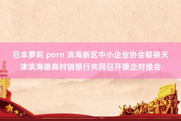 日本萝莉 porn 滨海新区中小企业协会联袂天津滨海德商村镇银行共同召开银企对接会