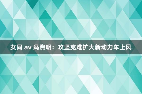 女同 av 冯煦明：攻坚克难扩大新动力车上风