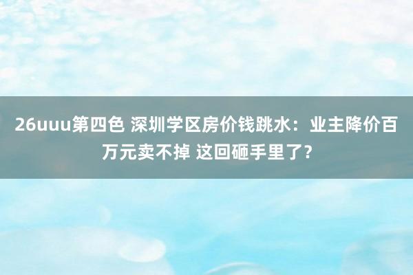 26uuu第四色 深圳学区房价钱跳水：业主降价百万元卖不掉 这回砸手里了？