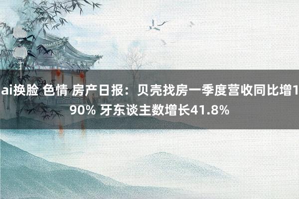 ai换脸 色情 房产日报：贝壳找房一季度营收同比增190% 牙东谈主数增长41.8%