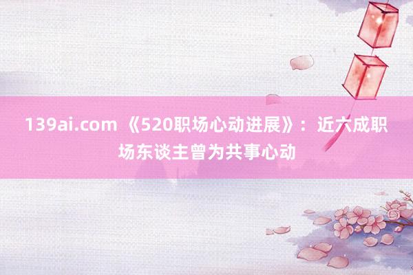 139ai.com 《520职场心动进展》：近六成职场东谈主曾为共事心动