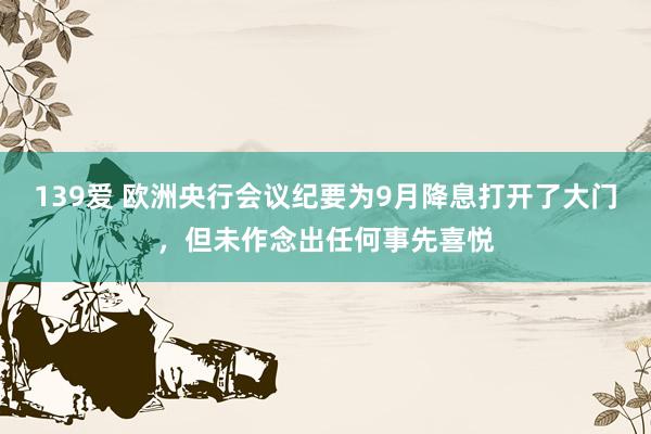 139爱 欧洲央行会议纪要为9月降息打开了大门，但未作念出任何事先喜悦