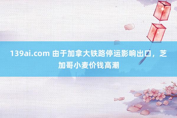 139ai.com 由于加拿大铁路停运影响出口，芝加哥小麦价钱高潮