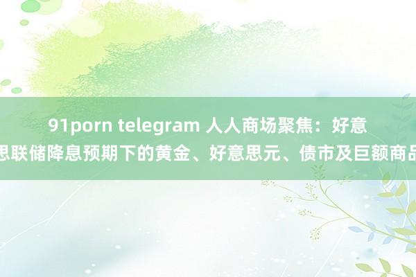 91porn telegram 人人商场聚焦：好意思联储降息预期下的黄金、好意思元、债市及巨额商品