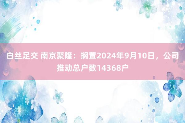 白丝足交 南京聚隆：搁置2024年9月10日，公司推动总户数14368户