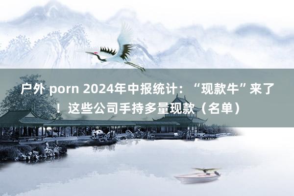 户外 porn 2024年中报统计：“现款牛”来了！这些公司手持多量现款（名单）