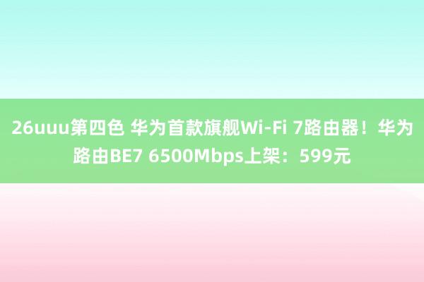 26uuu第四色 华为首款旗舰Wi-Fi 7路由器！华为路由BE7 6500Mbps上架：599元