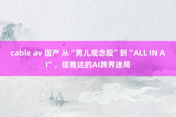 cable av 国产 从“男儿观念股”到“ALL IN AI”，信雅达的AI跨界迷局