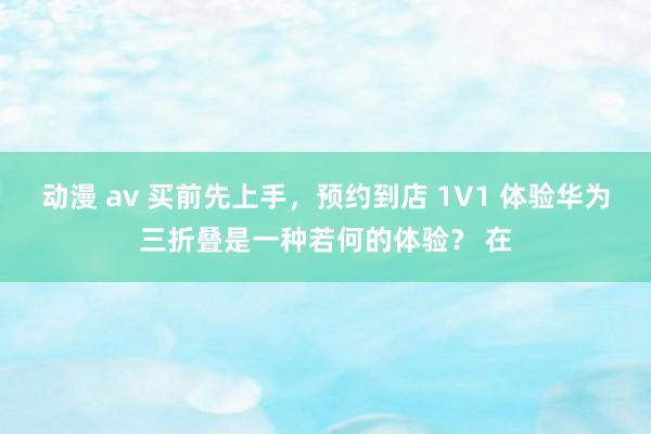 动漫 av 买前先上手，预约到店 1V1 体验华为三折叠是一种若何的体验？ 在