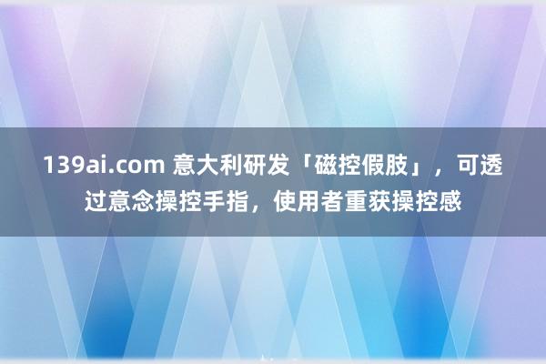 139ai.com 意大利研发「磁控假肢」，可透过意念操控手指，使用者重获操控感