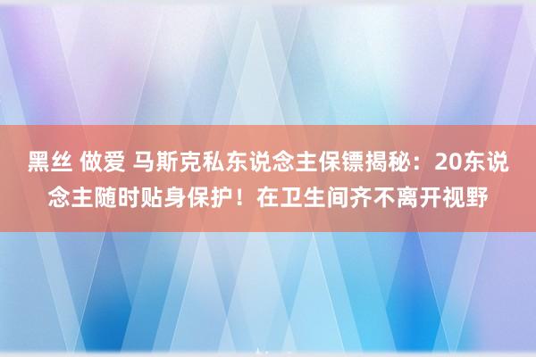 黑丝 做爱 马斯克私东说念主保镖揭秘：20东说念主随时贴身保护！在卫生间齐不离开视野