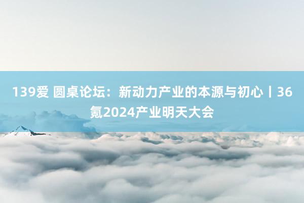 139爱 圆桌论坛：新动力产业的本源与初心丨36氪2024产业明天大会