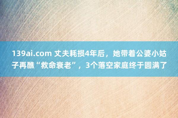 139ai.com 丈夫耗损4年后，她带着公婆小姑子再醮“救命衰老”，3个落空家庭终于圆满了