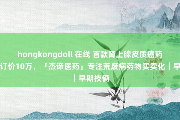 hongkongdoll 在线 首款肾上腺皮质癌药物年费订价10万，「杰谛医药」专注荒废病药物买卖化｜早期技俩