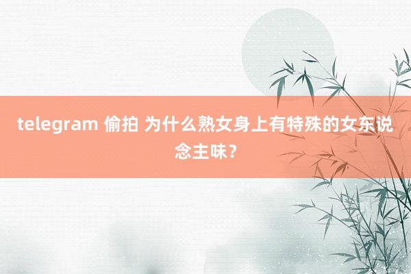 telegram 偷拍 为什么熟女身上有特殊的女东说念主味？