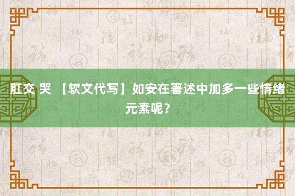 肛交 哭 【软文代写】如安在著述中加多一些情绪元素呢？