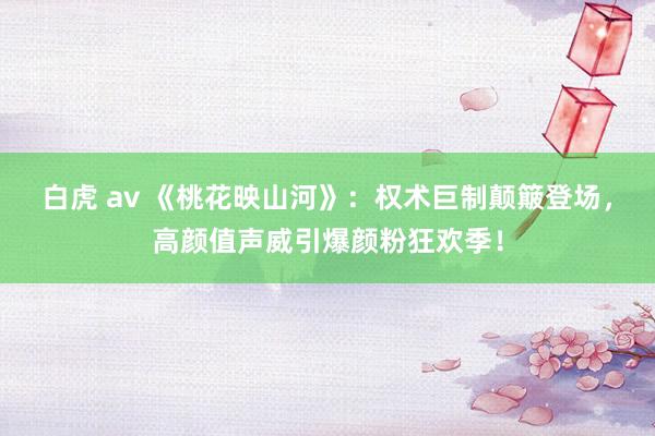 白虎 av 《桃花映山河》：权术巨制颠簸登场，高颜值声威引爆颜粉狂欢季！