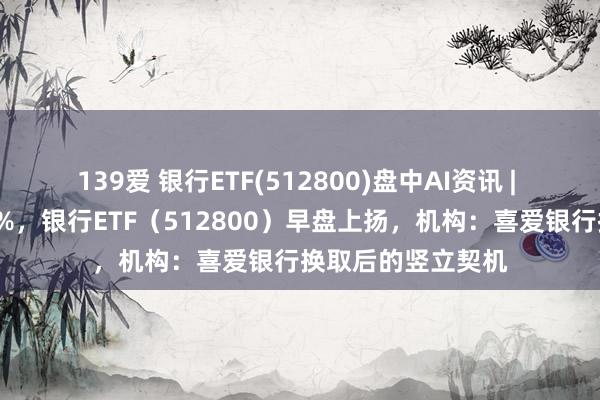 139爱 银行ETF(512800)盘中AI资讯 | 邮储银行领涨超1%，银行ETF（512800）早盘上扬，机构：喜爱银行换取后的竖立契机