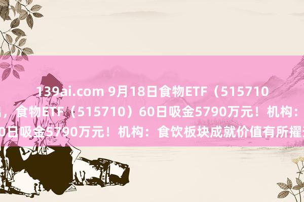 139ai.com 9月18日食物ETF（515710）早资讯|吃喝板块利好频出，食物ETF（515710）60日吸金5790万元！机构：食饮板块成就价值有所擢升