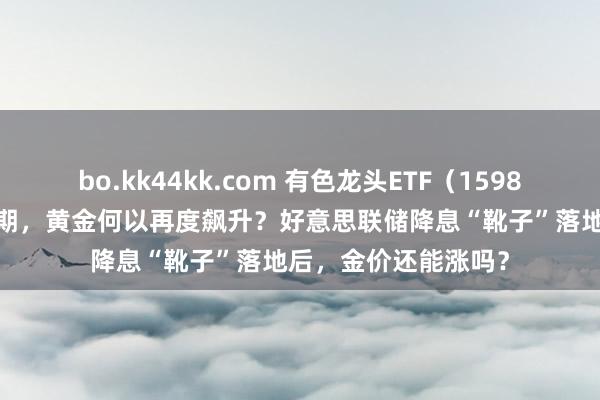 bo.kk44kk.com 有色龙头ETF（159876）早资讯|中秋时期，黄金何以再度飙升？好意思联储降息“靴子”落地后，金价还能涨吗？