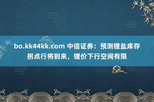 bo.kk44kk.com 中信证券：预测锂盐库存拐点行将到来，锂价下行空间有限