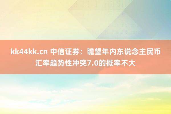 kk44kk.cn 中信证券：瞻望年内东说念主民币汇率趋势性冲突7.0的概率不大