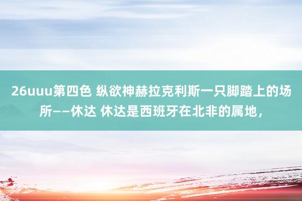 26uuu第四色 纵欲神赫拉克利斯一只脚踏上的场所——休达 休达是西班牙在北非的属地，