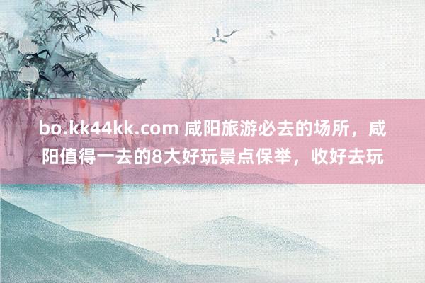 bo.kk44kk.com 咸阳旅游必去的场所，咸阳值得一去的8大好玩景点保举，收好去玩