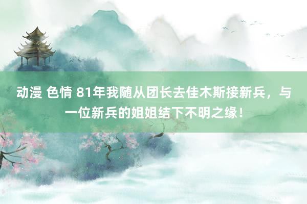 动漫 色情 81年我随从团长去佳木斯接新兵，与一位新兵的姐姐结下不明之缘！