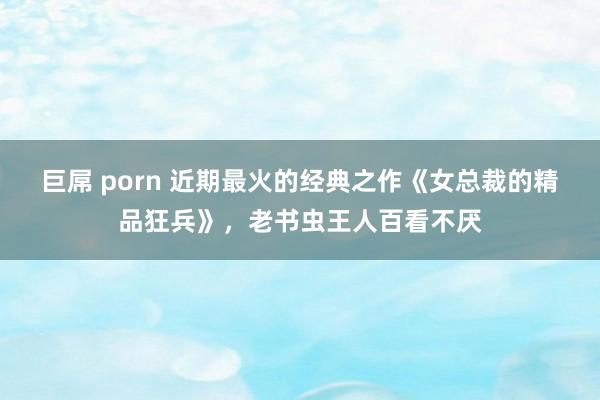 巨屌 porn 近期最火的经典之作《女总裁的精品狂兵》，老书虫王人百看不厌