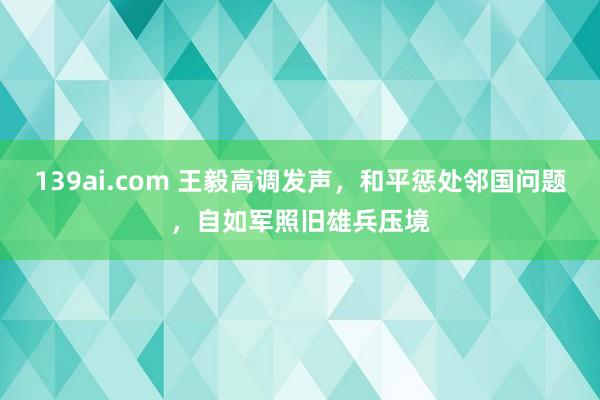 139ai.com 王毅高调发声，和平惩处邻国问题，自如军照旧雄兵压境