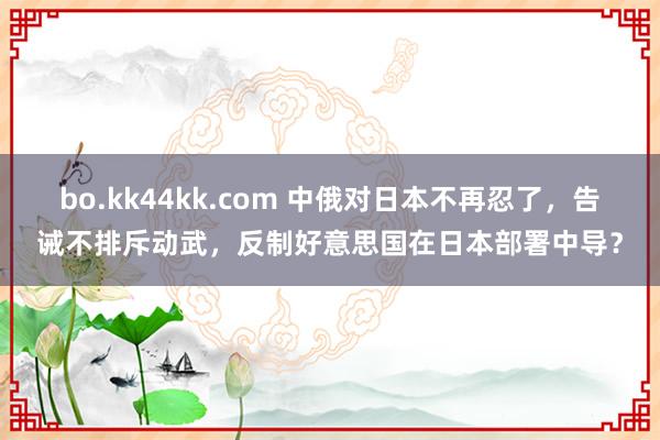 bo.kk44kk.com 中俄对日本不再忍了，告诫不排斥动武，反制好意思国在日本部署中导？