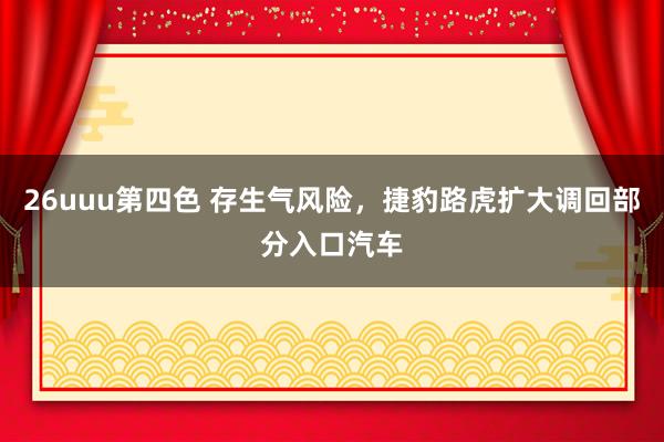 26uuu第四色 存生气风险，捷豹路虎扩大调回部分入口汽车