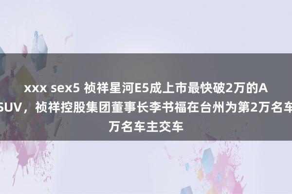 xxx sex5 祯祥星河E5成上市最快破2万的A级纯电SUV，祯祥控股集团董事长李书福在台州为第2万名车主交车