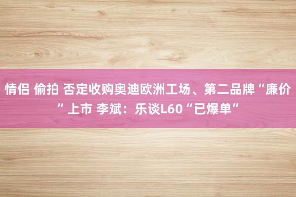 情侣 偷拍 否定收购奥迪欧洲工场、第二品牌“廉价”上市 李斌：乐谈L60“已爆单”