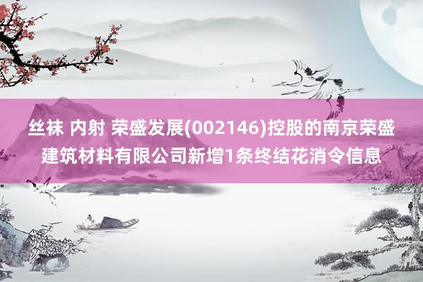 丝袜 内射 荣盛发展(002146)控股的南京荣盛建筑材料有限公司新增1条终结花消令信息