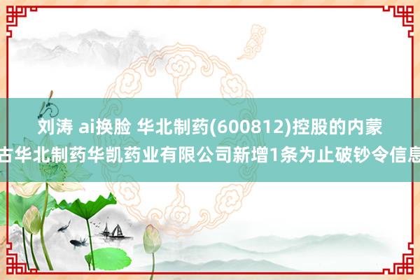 刘涛 ai换脸 华北制药(600812)控股的内蒙古华北制药华凯药业有限公司新增1条为止破钞令信息