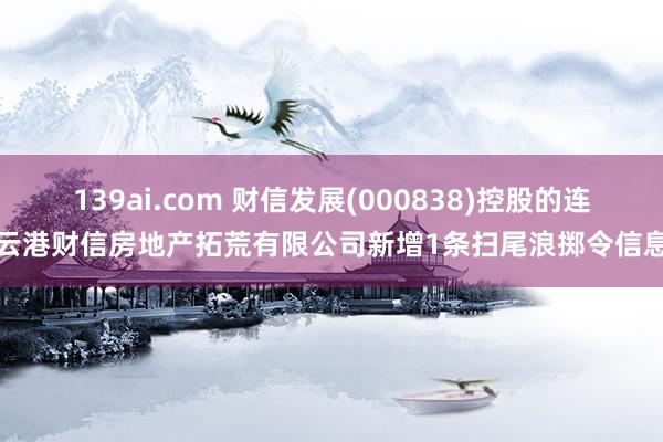 139ai.com 财信发展(000838)控股的连云港财信房地产拓荒有限公司新增1条扫尾浪掷令信息